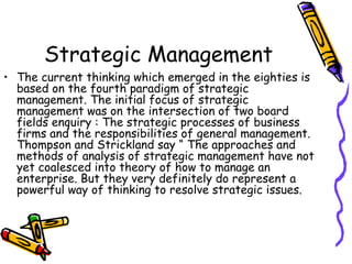 Strategic Management
• The current thinking which emerged in the eighties is
based on the fourth paradigm of strategic
management. The initial focus of strategic
management was on the intersection of two board
fields enquiry : The strategic processes of business
firms and the responsibilities of general management.
Thompson and Strickland say “ The approaches and
methods of analysis of strategic management have not
yet coalesced into theory of how to manage an
enterprise. But they very definitely do represent a
powerful way of thinking to resolve strategic issues.
 