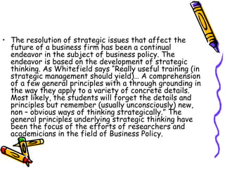 • The resolution of strategic issues that affect the
future of a business firm has been a continual
endeavor in the subject of business policy. The
endeavor is based on the development of strategic
thinking. As Whitefield says “Really useful training (in
strategic management should yield)… A comprehension
of a few general principles with a through grounding in
the way they apply to a variety of concrete details.
Most likely, the students will forget the details and
principles but remember (usually unconsciously) new,
non – obvious ways of thinking strategically.” The
general principles underlying strategic thinking have
been the focus of the efforts of researchers and
academicians in the field of Business Policy.
 