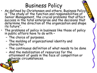 Business Policy
• As defined by Christensen and others, Business Policy
is “The study of the function and responsibilities of
Senior Management, the crucial problems that affect
success in the total enterprise and the decisions that
determine the direction of the organization and shape
its future”.
• The problems of policy in business like those of policy
in public affairs have to do with –
– The choice of purposes.
– The molding of organizational identity and
character.
– The continuous definition of what needs to be done
– And the mobilization of resources for the
attainment of goals in the face of competition or
adverse circumstances.
 