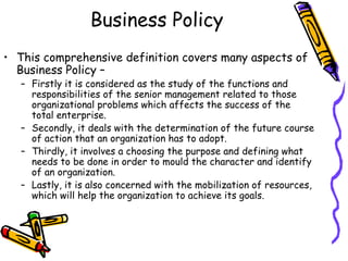 Business Policy
• This comprehensive definition covers many aspects of
Business Policy –
– Firstly it is considered as the study of the functions and
responsibilities of the senior management related to those
organizational problems which affects the success of the
total enterprise.
– Secondly, it deals with the determination of the future course
of action that an organization has to adopt.
– Thirdly, it involves a choosing the purpose and defining what
needs to be done in order to mould the character and identify
of an organization.
– Lastly, it is also concerned with the mobilization of resources,
which will help the organization to achieve its goals.
 