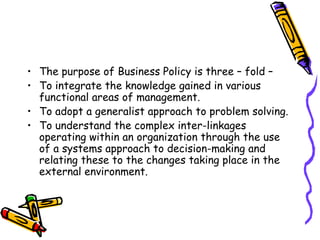 • The purpose of Business Policy is three – fold –
• To integrate the knowledge gained in various
functional areas of management.
• To adopt a generalist approach to problem solving.
• To understand the complex inter-linkages
operating within an organization through the use
of a systems approach to decision-making and
relating these to the changes taking place in the
external environment.
 