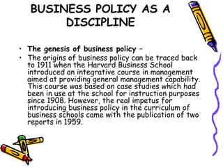 BUSINESS POLICY AS A
DISCIPLINE
• The genesis of business policy –
• The origins of business policy can be traced back
to 1911 when the Harvard Business School
introduced an integrative course in management
aimed at providing general management capability.
This course was based on case studies which had
been in use at the school for instruction purposes
since 1908. However, the real impetus for
introducing business policy in the curriculum of
business schools came with the publication of two
reports in 1959.
 