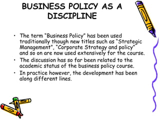 BUSINESS POLICY AS A
DISCIPLINE
• The term “Business Policy” has been used
traditionally though new titles such as “Strategic
Management”, “Corporate Strategy and policy”
and so on are now used extensively for the course.
• The discussion has so far been related to the
academic status of the business policy course.
• In practice however, the development has been
along different lines.
 