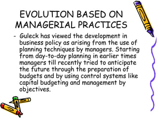 EVOLUTION BASED ON
MANAGERIAL PRACTICES
- Guleck has viewed the development in
business policy as arising from the use of
planning techniques by managers. Starting
from day-to-day planning in earlier times
managers till recently tried to anticipate
the future through the preparation of
budgets and by using control systems like
capital budgeting and management by
objectives.
 