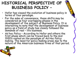 HISTORICAL PERSPECTIVE OF
BUSINESS POLICY –
• Hofer has viewed the evolution of business policy in
terms of four paradigm.
• For the sake of convenience, these shifts may be
considered as four overlapping phases in the
development of the subject of Business Policy. It is
interesting to note that the development of business
policy as a field of study has closely followed the
demands of real – life business.
• Ad hoc Policy – According to Hofer and others the
first phase which can be traced back to the mid
1930’s rested on the paradigm of Ad Hoc Policy
making. The need for policy making arose due to the
nature of the American business firms of that period.
 