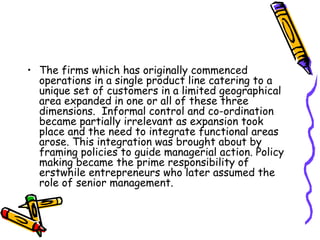 • The firms which has originally commenced
operations in a single product line catering to a
unique set of customers in a limited geographical
area expanded in one or all of these three
dimensions. Informal control and co-ordination
became partially irrelevant as expansion took
place and the need to integrate functional areas
arose. This integration was brought about by
framing policies to guide managerial action. Policy
making became the prime responsibility of
erstwhile entrepreneurs who later assumed the
role of senior management.
 