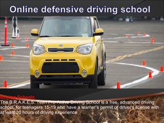Driving Schools
The B.R.A.K.E.S. Teen Pro-Active Driving School is a free, advanced driving
school, for teenagers 15-19 who have a learner’s permit or driver’s license with
at least 30 hours of driving experience
 