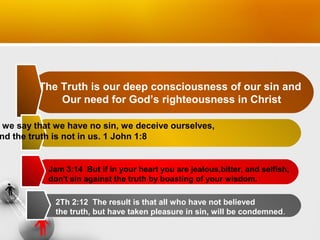 The Truth is our deep consciousness of our sin and
Our need for God’s righteousness in Christ

we say that we have no sin, we deceive ourselves,
nd the truth is not in us. 1 John 1:8

Jam 3:14 But if in your heart you are jealous,bitter, and selfish,
don't sin against the truth by boasting of your wisdom.
2Th 2:12 The result is that all who have not believed
the truth, but have taken pleasure in sin, will be condemned.

 
