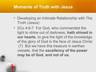 Moments of Truth with Jesus
• Developing an Intimate Relationship with The
Truth (Jesus)
• 2Co 4:6-7 For God, who commanded the
light to shine out of darkness, hath shined in
our hearts, to give the light of the knowledge
of the glory of God in the face of Jesus Christ.
(7) But we have this treasure in earthen
vessels, that the excellency of the power
may be of God, and not of us.

 