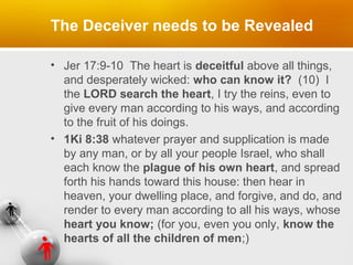The Deceiver needs to be Revealed
• Jer 17:9-10 The heart is deceitful above all things,
and desperately wicked: who can know it? (10) I
the LORD search the heart, I try the reins, even to
give every man according to his ways, and according
to the fruit of his doings.
• 1Ki 8:38 whatever prayer and supplication is made
by any man, or by all your people Israel, who shall
each know the plague of his own heart, and spread
forth his hands toward this house: then hear in
heaven, your dwelling place, and forgive, and do, and
render to every man according to all his ways, whose
heart you know; (for you, even you only, know the
hearts of all the children of men;)

 