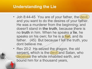 Understanding the Lie
• Joh 8:44-45 You are of your father, the devil,
and you want to do the desires of your father.
He was a murderer from the beginning, and
doesn't stand in the truth, because there is
no truth in him. When he speaks a lie, he
speaks on his own; for he is a liar, and its
father. (45) But because I tell the truth, you
dont believe me.
• Rev 20:2 He seized the dragon, the old
serpent, which is the devil and Satan, who
deceives the whole inhabited earth, and
bound him for a thousand years,

 