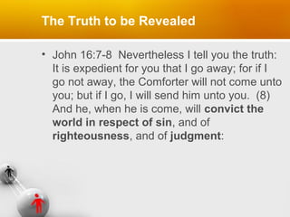 The Truth to be Revealed
• John 16:7-8 Nevertheless I tell you the truth:
It is expedient for you that I go away; for if I
go not away, the Comforter will not come unto
you; but if I go, I will send him unto you. (8)
And he, when he is come, will convict the
world in respect of sin, and of
righteousness, and of judgment:

 