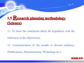 11. To draw the conclusion about the hypothesis with the
references to the objective(s).
12. Communication of the results to desired audience.
(Publications, Demonstrations, Workshops etc.)
1.51.5 RResearch planning methodologyesearch planning methodology
(Science)(Science)
 