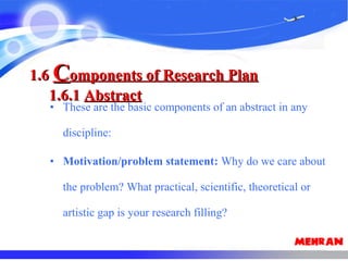 • These are the basic components of an abstract in any
discipline:
• Motivation/problem statement: Why do we care about
the problem? What practical, scientific, theoretical or
artistic gap is your research filling?
1.61.6 CComponents of Research Planomponents of Research Plan
1.6.11.6.1 AbstractAbstract
 