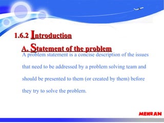 A problem statement is a concise description of the issues
that need to be addressed by a problem solving team and
should be presented to them (or created by them) before
they try to solve the problem.
1.6.21.6.2 IIntroductionntroduction
A.A. SStatement of the problemtatement of the problem
 