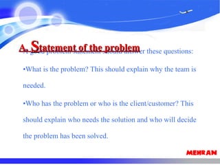 A good problem statement should answer these questions:
•What is the problem? This should explain why the team is
needed.
•Who has the problem or who is the client/customer? This
should explain who needs the solution and who will decide
the problem has been solved.
A.A. SStatement of the problemtatement of the problem
 