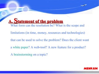 What form can the resolution be? What is the scope and
limitations (in time, money, resources and technologies)
that can be used to solve the problem? Does the client want
a white paper? A web-tool? A new feature for a product?
A brainstorming on a topic?
A.A. SStatement of the problemtatement of the problem
 