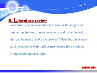 What form can the resolution be? What is the scope and
limitations (in time, money, resources and technologies)
that can be used to solve the problem? Does the client want
a white paper? A web-tool? A new feature for a product?
A brainstorming on a topic?
B.B. LLiterature reviewiterature review
 