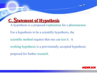 A hypothesis is a proposed explanation for a phenomenon.
For a hypothesis to be a scientific hypothesis, the
scientific method requires that one can test it. A
working hypothesis is a provisionally accepted hypothesis
proposed for further research.
C.C. SStatement of Hypothesistatement of Hypothesis
 