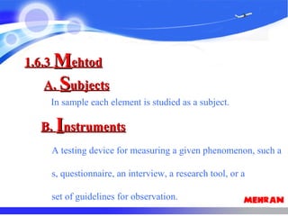 In sample each element is studied as a subject.
1.6.31.6.3 MMehtodehtod
A.A. SSubjectsubjects
B.B. IInstrumentsnstruments
A testing device for measuring a given phenomenon, such a
s, questionnaire, an interview, a research tool, or a
set of guidelines for observation.
 