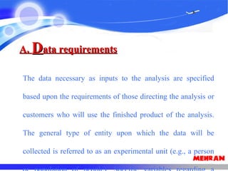 A.A. DData requirementsata requirements
The data necessary as inputs to the analysis are specified
based upon the requirements of those directing the analysis or
customers who will use the finished product of the analysis.
The general type of entity upon which the data will be
collected is referred to as an experimental unit (e.g., a person
 
