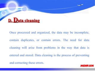 D.D. DData cleaningata cleaning
Once processed and organized, the data may be incomplete,
contain duplicates, or contain errors. The need for data
cleaning will arise from problems in the way that data is
entered and stored. Data cleaning is the process of preventing
and correcting these errors.
 