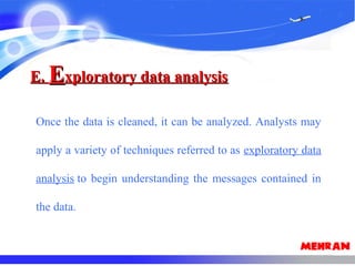 E.E. EExploratory data analysisxploratory data analysis
Once the data is cleaned, it can be analyzed. Analysts may
apply a variety of techniques referred to as exploratory data
analysis to begin understanding the messages contained in
the data.
 