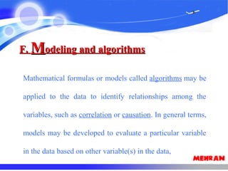 F.F. MModeling and algorithmsodeling and algorithms
Mathematical formulas or models called algorithms may be
applied to the data to identify relationships among the
variables, such as correlation or causation. In general terms,
models may be developed to evaluate a particular variable
in the data based on other variable(s) in the data,
 