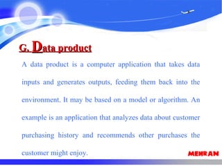 G.G. DData productata product
A data product is a computer application that takes data
inputs and generates outputs, feeding them back into the
environment. It may be based on a model or algorithm. An
example is an application that analyzes data about customer
purchasing history and recommends other purchases the
customer might enjoy.
 