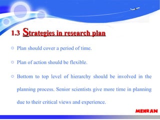 1.31.3 SStrategies in research plantrategies in research plan
o Plan should cover a period of time.
o Plan of action should be flexible.
o Bottom to top level of hierarchy should be involved in the
planning process. Senior scientists give more time in planning
due to their critical views and experience.
 
