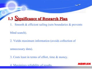 1.31.3 SSignificance of Research Planignificance of Research Plan
1. Smooth & efficient sailing (sets boundaries & prevents
blind search).
2. Yields maximum information (avoids collection of
unnecessary data).
3. Costs least in terms of effort, time & money.
4. Maximizes reliability of results.
 