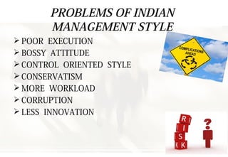 PROBLEMS OF INDIAN
MANAGEMENT STYLE
 POOR EXECUTION
 BOSSY ATTITUDE
 CONTROL ORIENTED STYLE
 CONSERVATISM
 MORE WORKLOAD
 CORRUPTION
 LESS INNOVATION
 