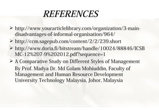 REFERENCES
 http://www.yourarticlelibrary.com/organization/3-main-
disadvantages-of-informal-organisation/964/
 http://ccm.sagepub.com/content/2/2/239.short
 http://www.doria.fi/bitstream/handle/10024/88846/ICSB
MC-12%207-9%202012.pdf?sequence=1
 A Comparative Study on Different Styles of Management
By Prof. Madya Dr. Md Golam Mohiuddin, Faculty of
Management and Human Resource Development
University Technology Malaysia, Johor, Malaysia
 