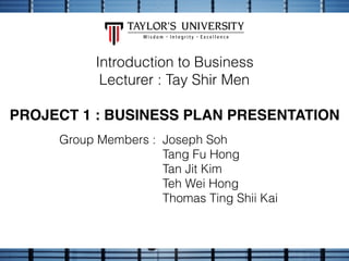 Introduction to Business
Lecturer : Tay Shir Men
PROJECT 1 : BUSINESS PLAN PRESENTATION
Group Members : Joseph Soh
Tang Fu Hong
Tan Jit Kim
Teh Wei Hong
Thomas Ting Shii Kai
 
