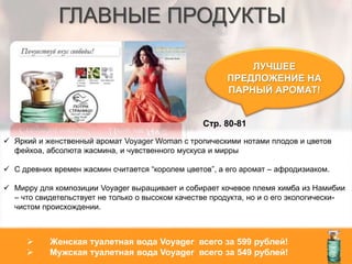 ГЛАВНЫЕ ПРОДУКТЫ
ЛУЧШЕЕ
ПРЕДЛОЖЕНИЕ НА
ПАРНЫЙ АРОМАТ!
Стр. 80-81
 Женская туалетная вода Voyager всего за 599 рублей!
 Мужская туалетная вода Voyager всего за 549 рублей!
 Яркий и женственный аромат Voyager Woman с тропическими нотами плодов и цветов
фейхоа, абсолюта жасмина, и чувственного мускуса и мирры
 С древних времен жасмин считается “королем цветов”, а его аромат – афродизиаком.
 Мирру для композиции Voyager выращивает и собирает кочевое племя химба из Намибии
– что свидетельствует не только о высоком качестве продукта, но и о его экологически-
чистом происхождении.
 