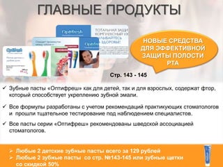 ГЛАВНЫЕ ПРОДУКТЫ
НОВЫЕ СРЕДСТВА
ДЛЯ ЭФФЕКТИВНОЙ
ЗАЩИТЫ ПОЛОСТИ
РТА
Стр. 143 - 145
 Любые 2 детские зубные пасты всего за 129 рублей
 Любые 2 зубные пасты со стр. №143-145 или зубные щетки
со скидкой 50%
 Зубные пасты «Оптифреш» как для детей, так и для взрослых, содержат фтор,
который способствует укреплению зубной эмали.
 Все формулы разработаны с учетом рекомендаций практикующих стоматологов
и прошли тщательное тестирование под наблюдением специалистов.
 Все пасты серии «Оптифреш» рекомендованы шведской ассоциацией
стоматологов.
 