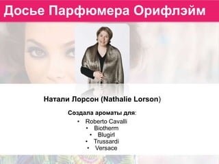 Натали Лорсон (Nathalie Lorson)
Создала ароматы для:
• Roberto Cavalli
• Biotherm
• Blugirl
• Trussardi
• Versace
Досье Парфюмера Орифлэйм
 