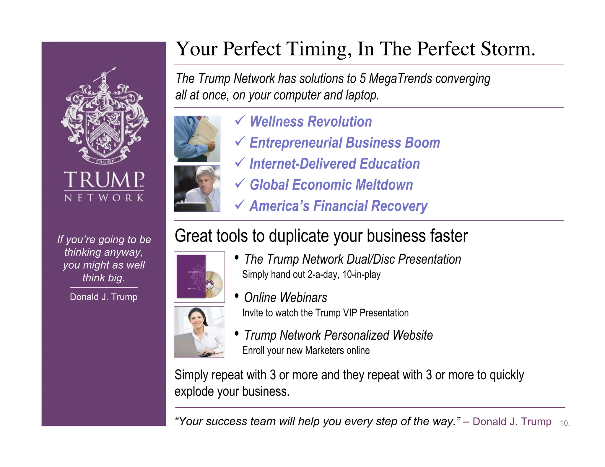 Your Perfect Timing, In The Perfect Storm.
                        The Trump Network has solutions to 5 MegaTrends converging
                        all at once, on your computer and laptop.
                                    Wellness Revolution
                                    Entrepreneurial Business Boom
                                    Internet-Delivered Education
                                    Global Economic Meltdown
                                    America’s Financial Recovery

If you’re going to be   Great tools to duplicate your business faster
  thinking anyway,
  you might as well              • The Trump Network Dual/Disc Presentation
      think big.                     Simply hand out 2-a-day, 10-in-play

  Donald J. Trump                  • Online Webinars
                                     Invite to watch the Trump VIP Presentation

                                   • Trump Network Personalized Website
                                     Enroll your new Marketers online

                        Simply repeat with 3 or more and they repeat with 3 or more to quickly
                        explode your business.

                        “Your success team will help you every step of the way.” – Donald J. Trump   10.
 