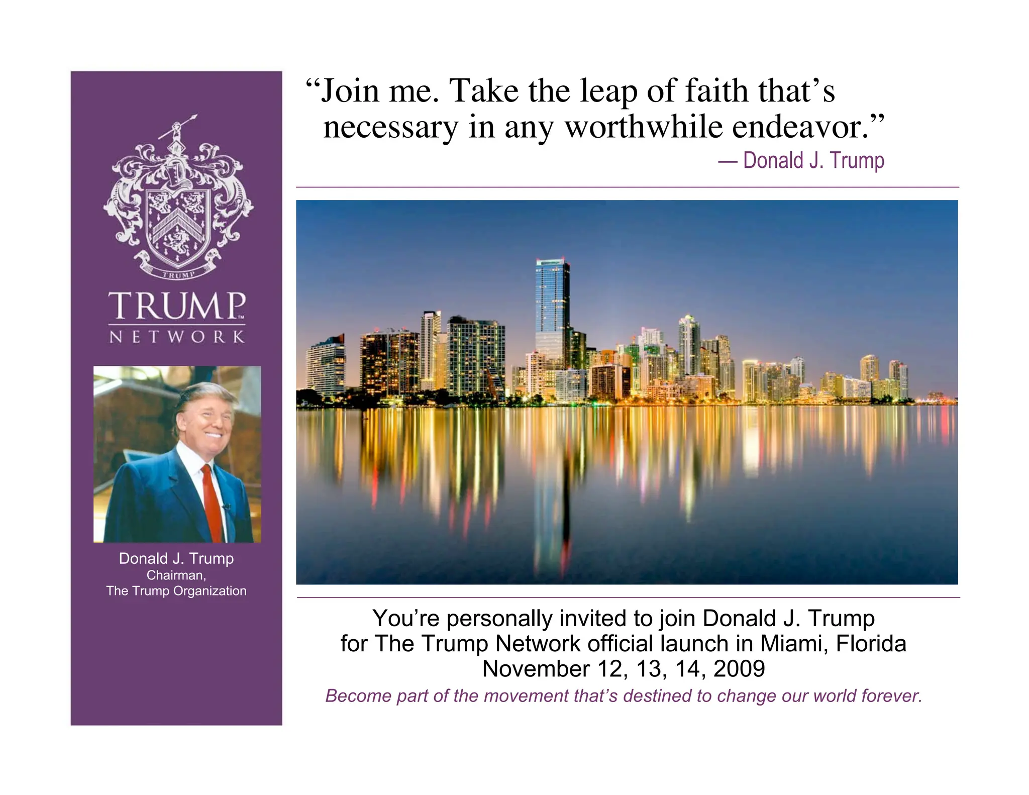 “Join me. Take the leap of faith that’s
                          necessary in any worthwhile endeavor.”
                                                                         — Donald J. Trump




 Donald J. Trump
      Chairman,
The Trump Organization

                               You’re personally invited to join Donald J. Trump
                           for The Trump Network official launch in Miami, Florida
                                         November 12, 13, 14, 2009
                          Become part of the movement that’s destined to change our world forever.
 