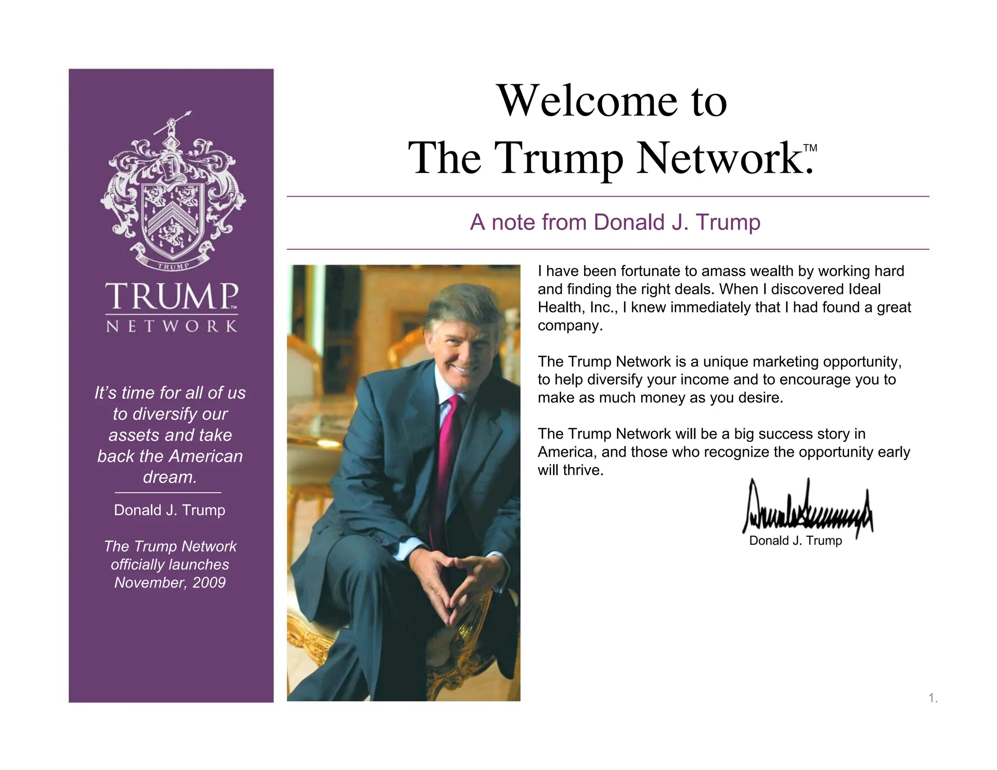 Welcome to
                          The Trump Network.                              TM




                            A note from Donald J. Trump

                                  I have been fortunate to amass wealth by working hard
                                  and finding the right deals. When I discovered Ideal
                                  Health, Inc., I knew immediately that I had found a great
                                  company.

                                  The Trump Network is a unique marketing opportunity,
                                  to help diversify your income and to encourage you to
It’s time for all of us           make as much money as you desire.
    to diversify our
   assets and take                The Trump Network will be a big success story in
 back the American                America, and those who recognize the opportunity early
                                  will thrive.
        dream.
   Donald J. Trump
                                                                  Donald J. Trump
 The Trump Network
  officially launches
  November, 2009




                                                                                              1.
 