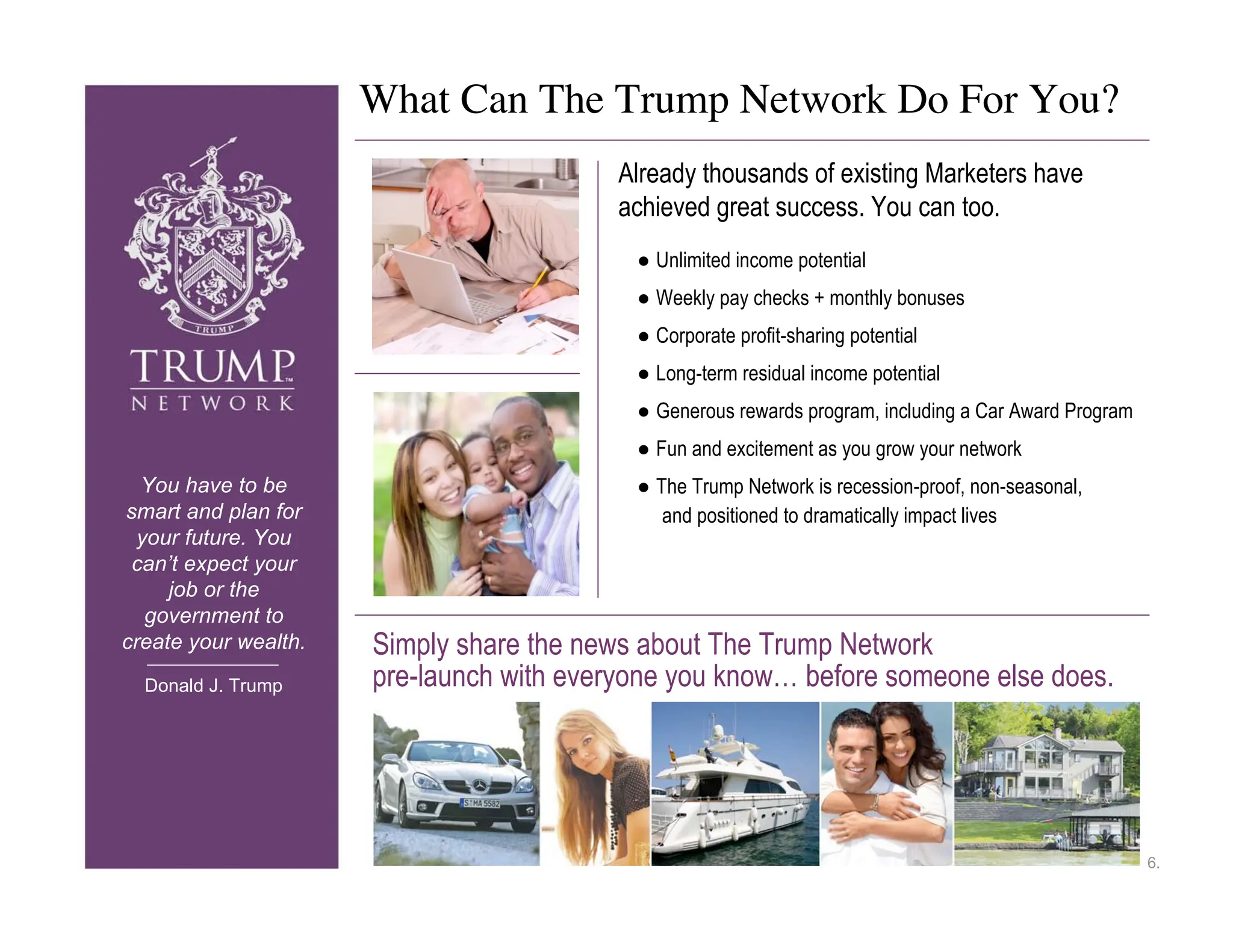 What Can The Trump Network Do For You?
                                         Already thousands of existing Marketers have
                                         achieved great success. You can too.
                                           ● Unlimited income potential
                                           ● Weekly pay checks + monthly bonuses
                                           ● Corporate profit-sharing potential
                                           ● Long-term residual income potential
                                           ● Generous rewards program, including a Car Award Program
                                           ● Fun and excitement as you grow your network
  You have to be                           ● The Trump Network is recession-proof, non-seasonal,
smart and plan for                            and positioned to dramatically impact lives
  your future. You
 can’t expect your
     job or the
   government to
create your wealth.   Simply share the news about The Trump Network
  Donald J. Trump     pre-launch with everyone you know… before someone else does.




                                                                                                       6.
 