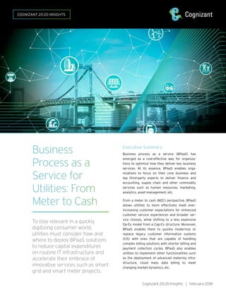 Business
Process as a
Service for
Utilities: From
Meter to Cash
To stay relevant in a quickly
digitizing consumer world,
utilities must consider how and
where to deploy BPaaS solutions
to reduce capital expenditures
on routine IT infrastructure and
accelerate their embrace of
innovative services such as smart
grid and smart meter projects.
Executive Summary
Business process as a service (BPaaS) has
emerged as a cost-effective way for organiza-
tions to optimize how they deliver key business
services. At its essence, BPaaS enables orga-
nizations to focus on their core business and
tap third-party experts to deliver finance and
accounting, supply chain and other commodity
services such as human resources, marketing,
analytics, asset management, etc.
From a meter to cash (M2C) perspective, BPaaS
allows utilities to more effectively meet ever-
increasing customer expectations for enhanced
customer service experiences and broader ser-
vice choices, while shifting to a less expensive
Op-Ex model from a Cap-Ex structure. Moreover,
BPaaS enables them to quickly modernize or
replace legacy customer information systems
(CIS) with ones that are capable of handling
complex billing solutions with shorter billing and
payment collection cycles. BPaaS also enables
utilities to implement other functionalities such
as the deployment of advanced metering infra-
structure, cloud mass data billing to meet
changing market dynamics, etc.
Cognizant 20-20 Insights | February 2018
COGNIZANT 20-20 INSIGHTS
 