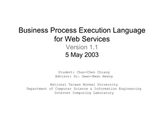 Business Process Execution Language for Web Services Version 1.1 5 May 2003 Student: Chao-Chen Chiang Advisor: Dr. Gwan-Hwan Hwang National Taiwan Normal University Department of Computer Science & Information Engineering Internet Computing Laboratory 