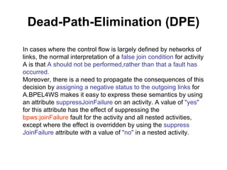 Dead-Path-Elimination (DPE) In cases where the control flow is largely defined by networks of links, the normal interpretation of a  false join condition  for activity A is that  A should not be performed,rather than that a fault has occurred. Moreover, there is a need to propagate the consequences of this decision by  assigning a negative status to the outgoing links  for A.BPEL4WS makes it easy to express these semantics by using an attribute  suppressJoinFailure  on an activity. A value of  "yes"  for this attribute has the effect of suppressing the  bpws:joinFailure  fault for the activity and all nested activities, except where the effect is overridden by using the  suppress JoinFailure  attribute with a value of  "no"  in a nested activity. 