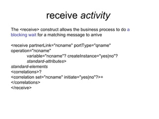 receive  activity   The <receive> construct allows the business process to do  a blocking wait  for a matching message to arrive <receive partnerLink="ncname" portType="qname"  operation="ncname" variable="ncname"? createInstance="yes|no"? standard-attributes > standard-elements <correlations>? <correlation set="ncname" initiate="yes|no"?>+ </correlations> </receive> 