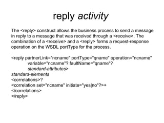 reply  activity   The <reply> construct allows the business process to send a message in reply to a message that was received through a <receive>. The combination of a <receive> and a <reply> forms a request-response operation on the WSDL portType for the process. <reply partnerLink="ncname" portType="qname" operation="ncname" variable="ncname"? faultName="qname"? standard-attributes > standard-elements <correlations>? <correlation set="ncname" initiate="yes|no"?>+ </correlations> </reply> 