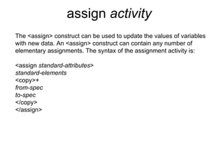 assign  activity   The <assign> construct can be used to update the values of variables with new data. An <assign> construct can contain any number of elementary assignments. The syntax of the assignment activity is: <assign  standard-attributes > standard-elements <copy>+ from-spec to-spec </copy> </assign> 