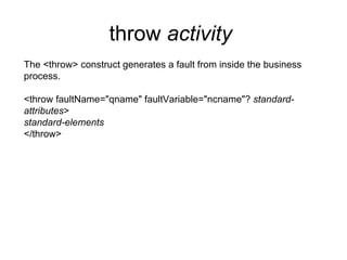 throw  activity   The <throw> construct generates a fault from inside the business process. <throw faultName="qname" faultVariable="ncname"?  standard- attributes > standard-elements </throw> 