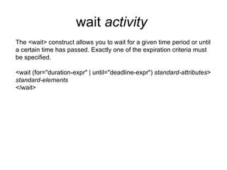 wait  activity   The <wait> construct allows you to wait for a given time period or until a certain time has passed. Exactly one of the expiration criteria must be specified. <wait (for="duration-expr" | until="deadline-expr")  standard-attributes > standard-elements </wait> 