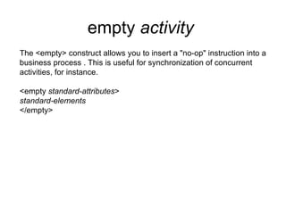 empty  activity   The <empty> construct allows you to insert a "no-op" instruction into a business process . This is useful for synchronization of concurrent activities, for instance. <empty  standard-attributes > standard-elements </empty> 
